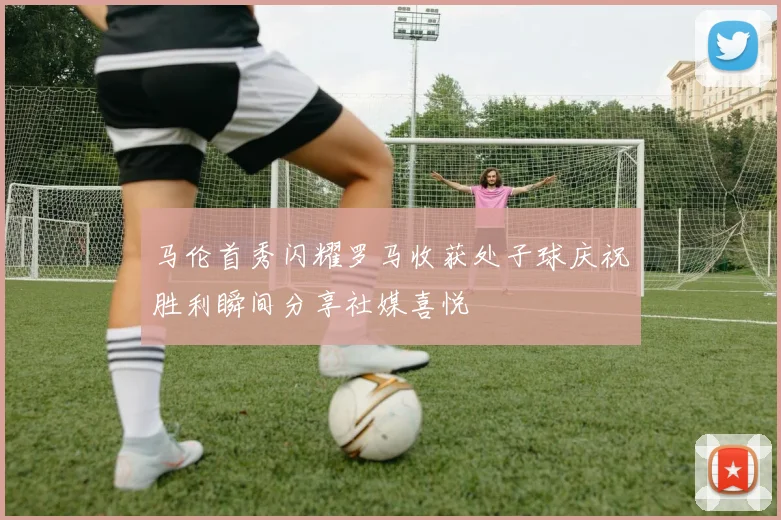 马伦首秀闪耀罗马收获处子球庆祝胜利瞬间分享社媒喜悦