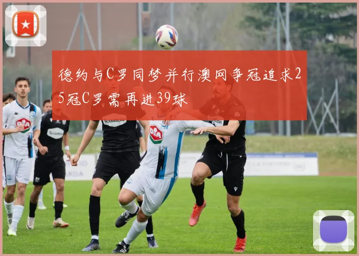 德约与C罗同梦并行澳网争冠追求25冠C罗需再进39球