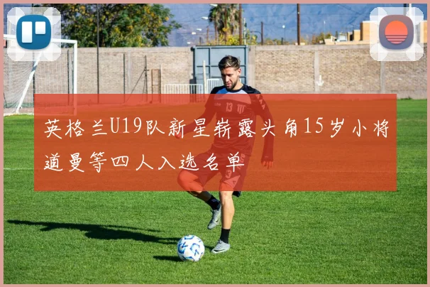 英格兰U19队新星崭露头角15岁小将道曼等四人入选名单
