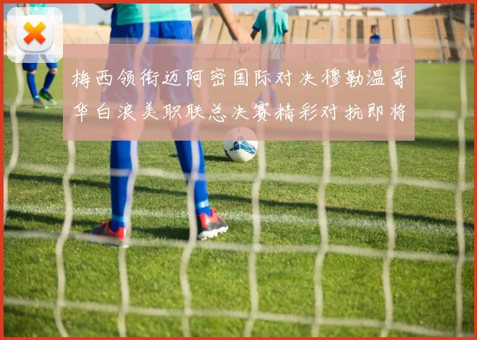 梅西领衔迈阿密国际对决穆勒温哥华白浪美职联总决赛精彩对抗即将上演