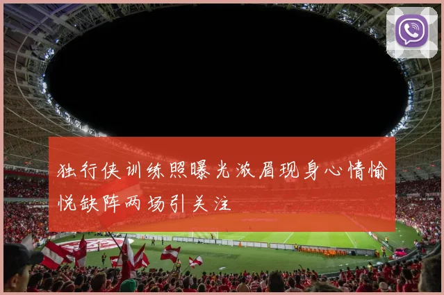 独行侠训练照曝光浓眉现身心情愉悦缺阵两场引关注