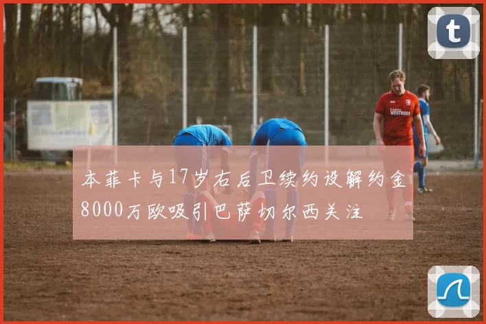 本菲卡与17岁右后卫续约设解约金8000万欧吸引巴萨切尔西关注