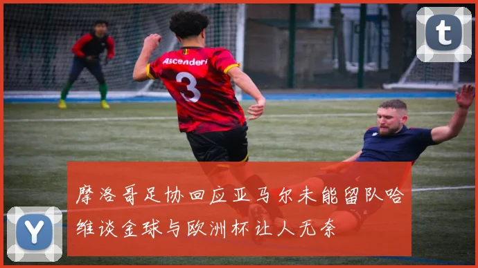 摩洛哥足协回应亚马尔未能留队哈维谈金球与欧洲杯让人无奈