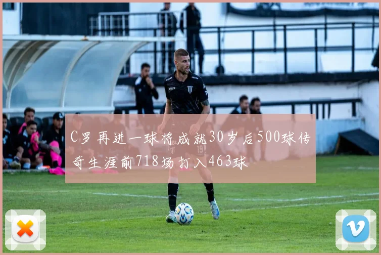 C罗再进一球将成就30岁后500球传奇生涯前718场打入463球