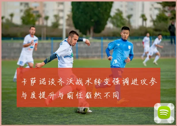 卡萨诺谈齐沃战术转变强调进攻参与度提升与前任截然不同