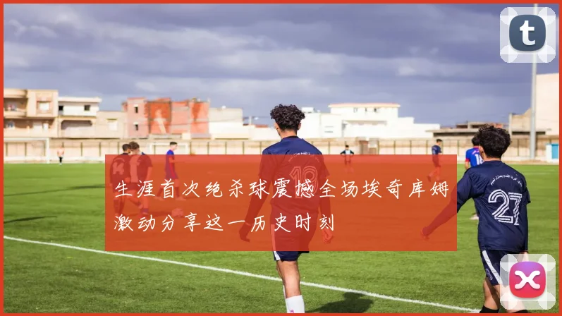 生涯首次绝杀球震撼全场埃奇库姆激动分享这一历史时刻