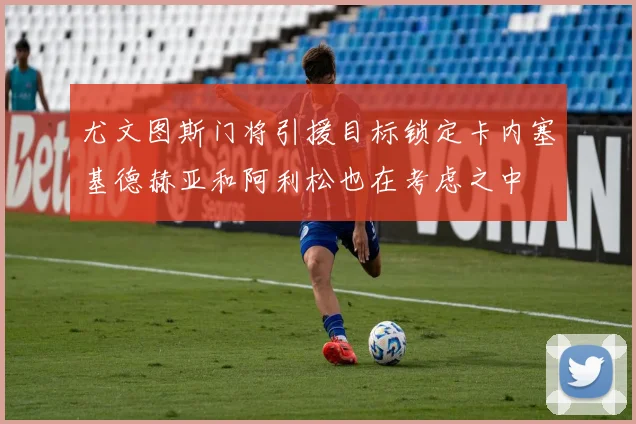 尤文图斯门将引援目标锁定卡内塞基德赫亚和阿利松也在考虑之中