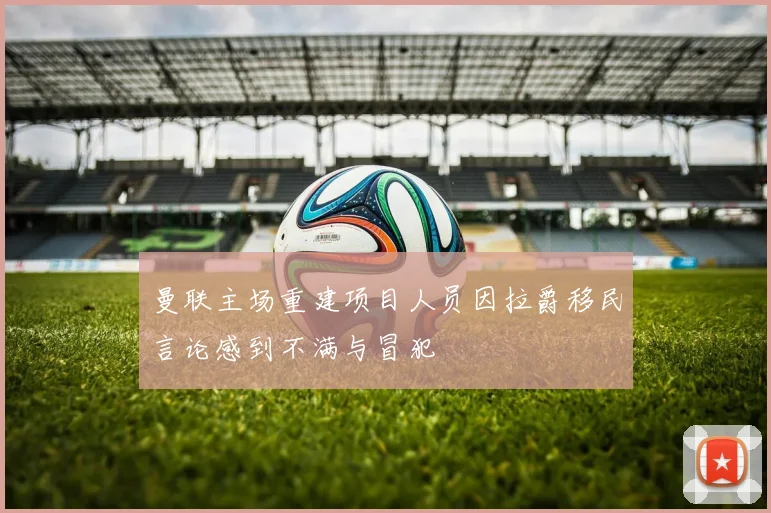 曼联主场重建项目人员因拉爵移民言论感到不满与冒犯