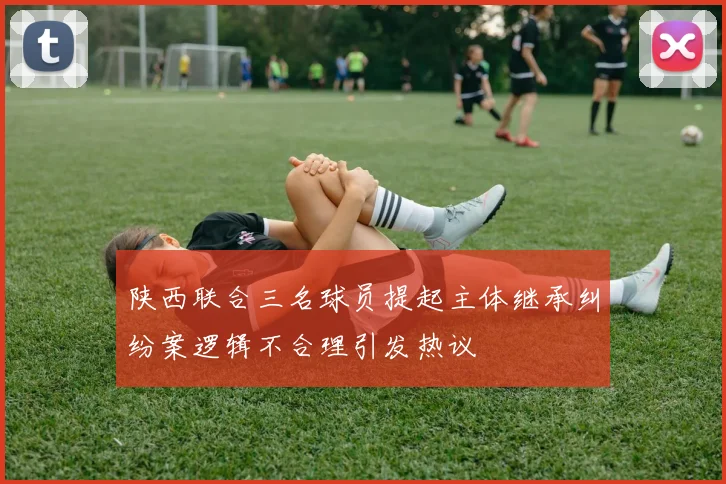 陕西联合三名球员提起主体继承纠纷案逻辑不合理引发热议