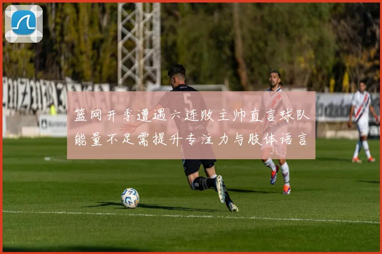篮网开季遭遇六连败主帅直言球队能量不足需提升专注力与肢体语言