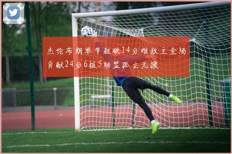 杰伦布朗单节狂砍14分难救主全场贡献24分6板5助显孤立无援
