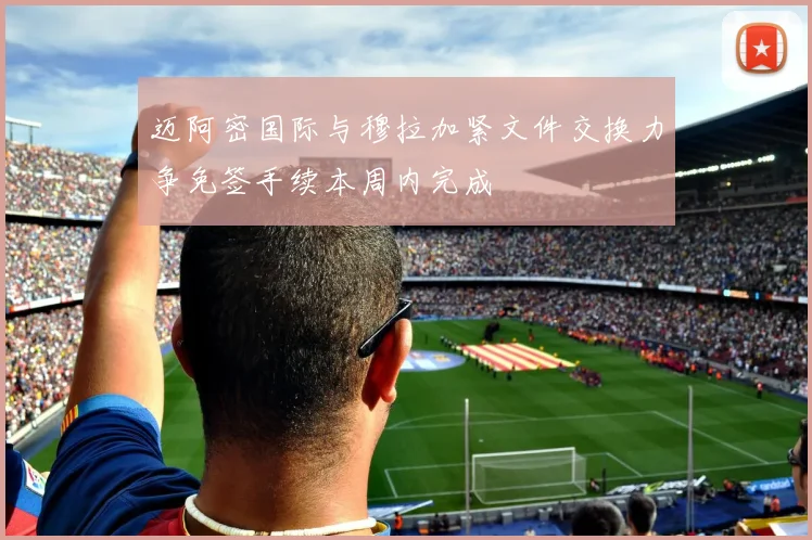 迈阿密国际与穆拉加紧文件交换力争免签手续本周内完成