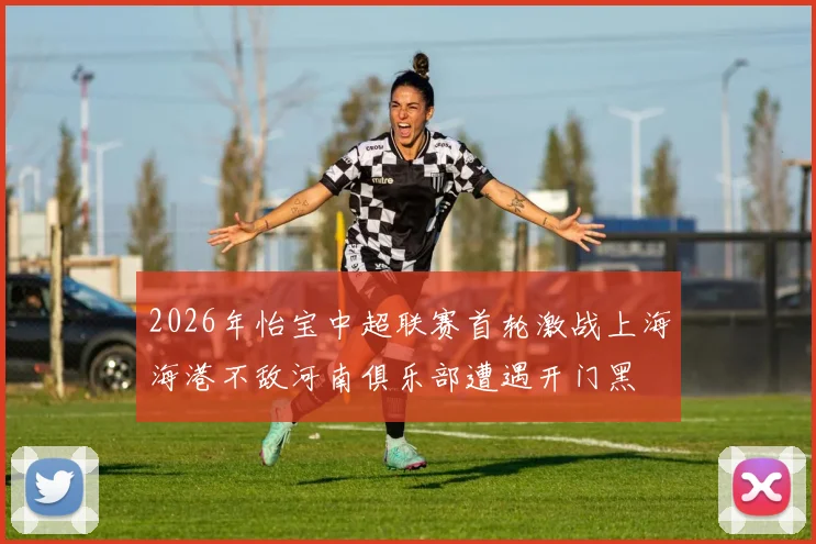 2026年怡宝中超联赛首轮激战上海海港不敌河南俱乐部遭遇开门黑