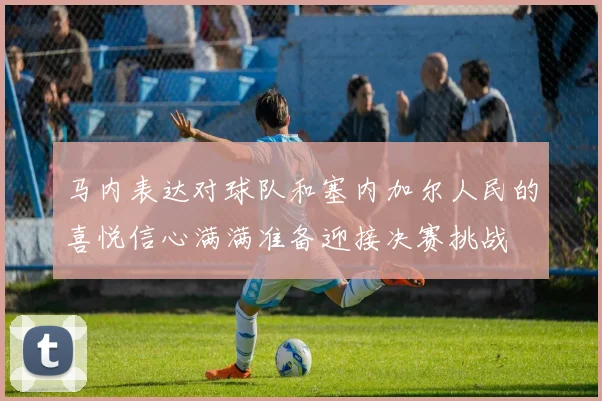 马内表达对球队和塞内加尔人民的喜悦信心满满准备迎接决赛挑战