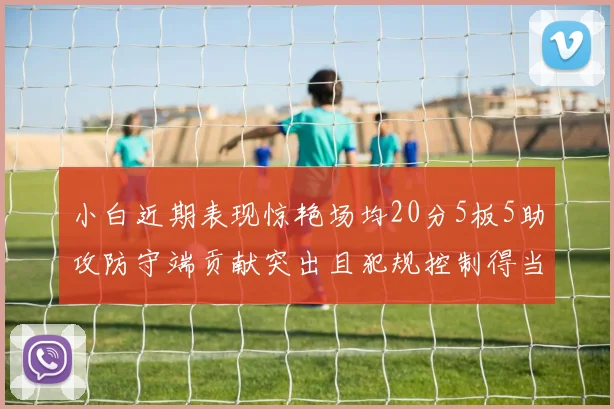 小白近期表现惊艳场均20分5板5助攻防守端贡献突出且犯规控制得当