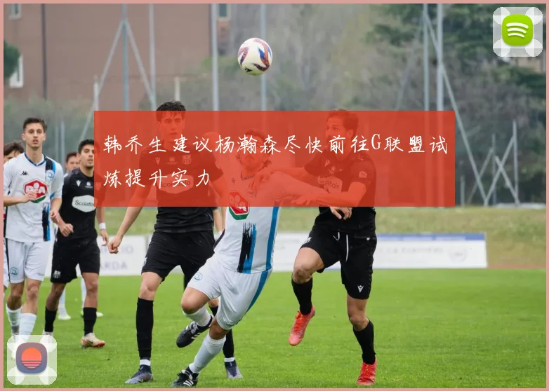 韩乔生建议杨瀚森尽快前往G联盟试炼提升实力