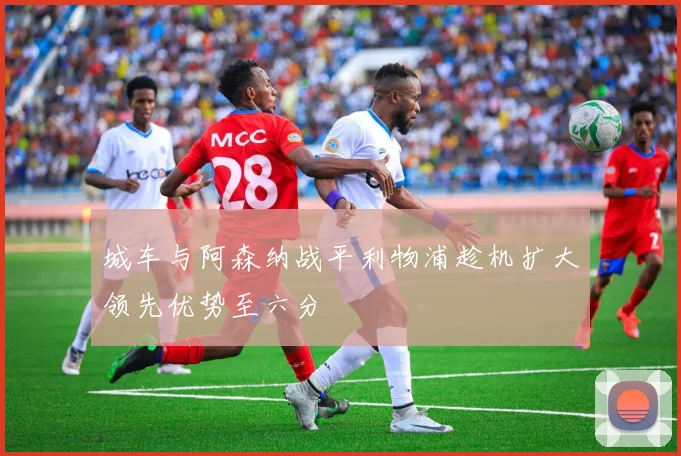 城车与阿森纳战平利物浦趁机扩大领先优势至六分