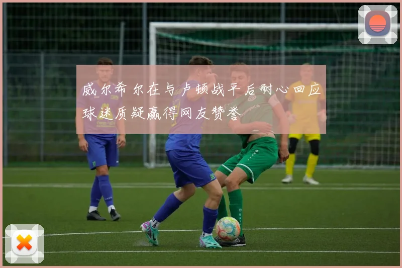 威尔希尔在与卢顿战平后耐心回应球迷质疑赢得网友赞誉