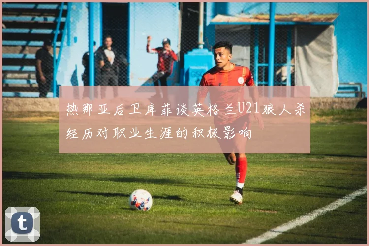 热那亚后卫库菲谈英格兰U21狼人杀经历对职业生涯的积极影响