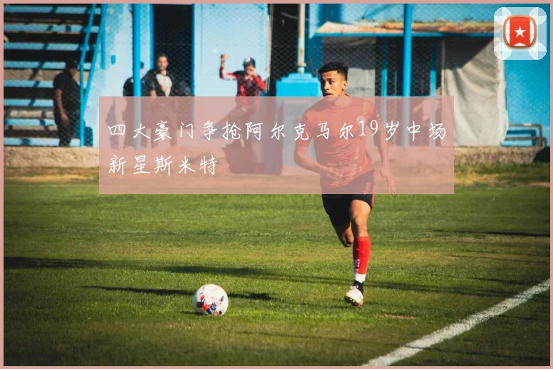 四大豪门争抢阿尔克马尔19岁中场新星斯米特