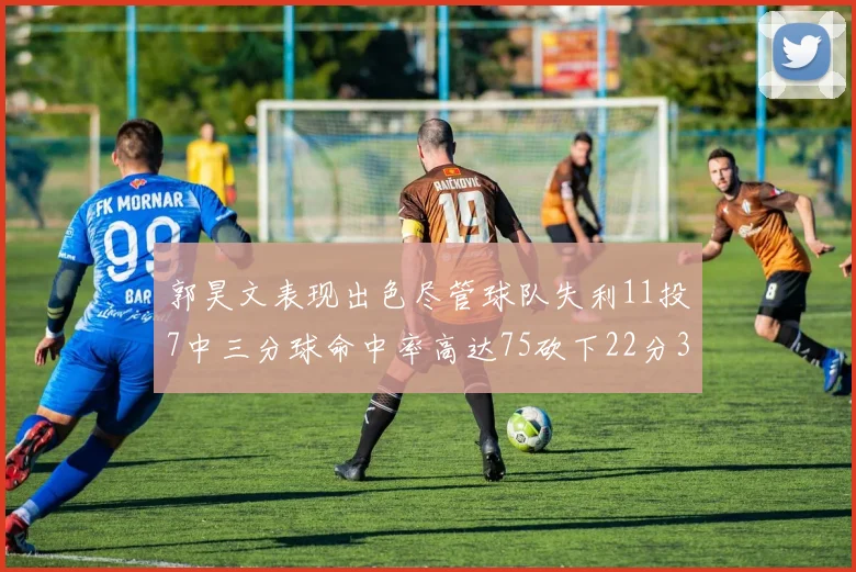 郭昊文表现出色尽管球队失利11投7中三分球命中率高达75砍下22分3篮板3助攻