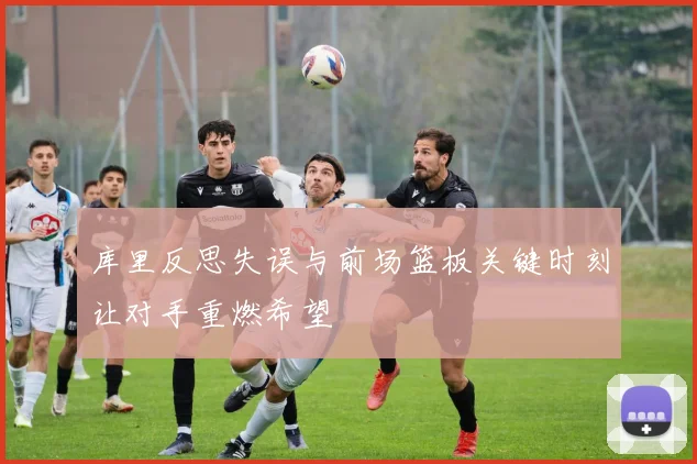 库里反思失误与前场篮板关键时刻让对手重燃希望