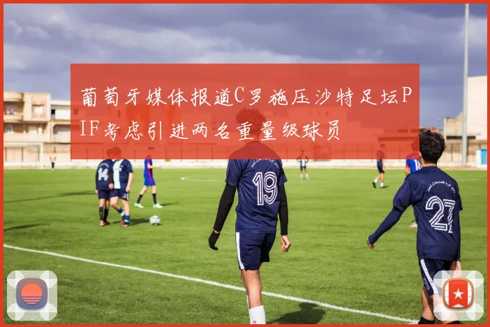 葡萄牙媒体报道C罗施压沙特足坛PIF考虑引进两名重量级球员