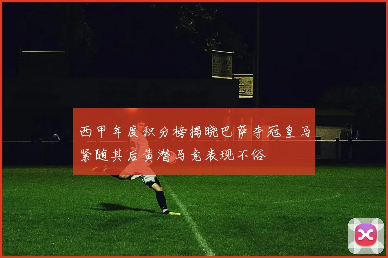 西甲年度积分榜揭晓巴萨夺冠皇马紧随其后黄潜马竞表现不俗