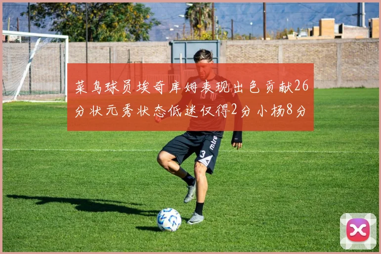 菜鸟球员埃奇库姆表现出色贡献26分状元秀状态低迷仅得2分小杨8分钟未能得分