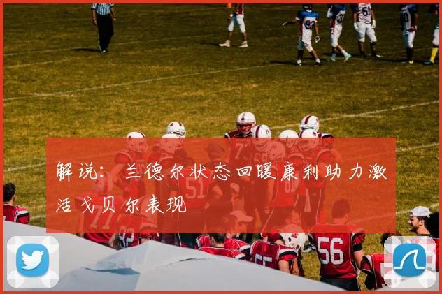 解说：兰德尔状态回暖康利助力激活戈贝尔表现