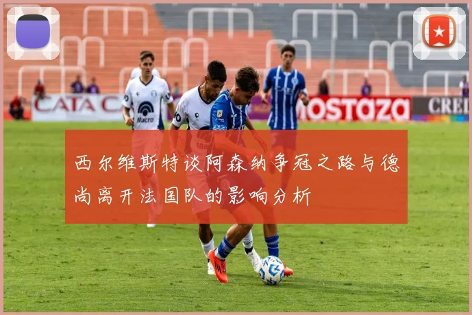 西尔维斯特谈阿森纳争冠之路与德尚离开法国队的影响分析