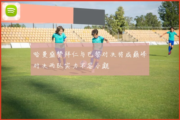 哈曼盛赞拜仁与巴黎对决将成巅峰对决两队实力不容小觑