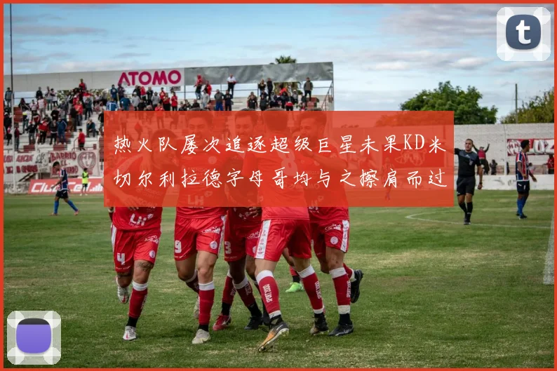 热火队屡次追逐超级巨星未果KD米切尔利拉德字母哥均与之擦肩而过