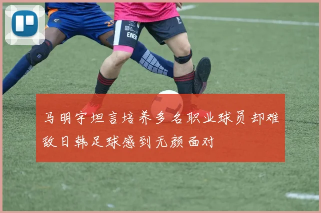 马明宇坦言培养多名职业球员却难敌日韩足球感到无颜面对