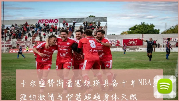 卡尔盛赞斯潘塞琼斯具备十年NBA生涯的激情与智慧超越身体天赋