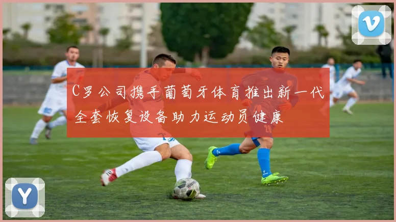 C罗公司携手葡萄牙体育推出新一代全套恢复设备助力运动员健康