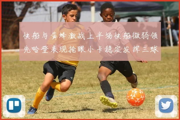 快船与黄蜂激战上半场快船微弱领先哈登表现抢眼小卡稳定发挥三球状态起伏