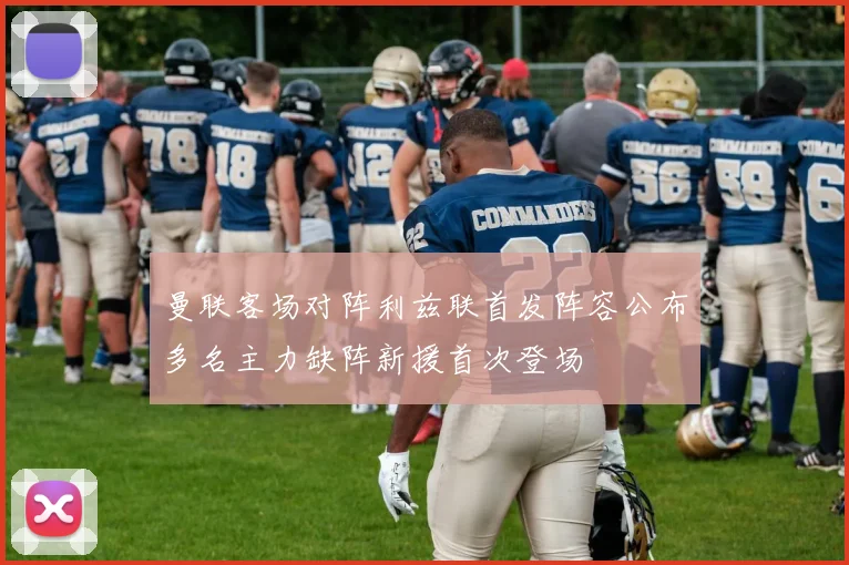 曼联客场对阵利兹联首发阵容公布多名主力缺阵新援首次登场