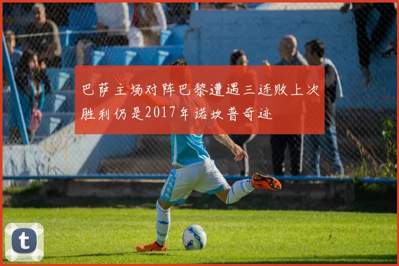 巴萨主场对阵巴黎遭遇三连败上次胜利仍是2017年诺坎普奇迹