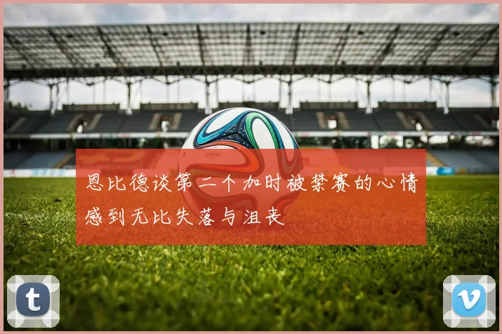 恩比德谈第二个加时被禁赛的心情感到无比失落与沮丧