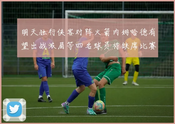 明天独行侠客对阵火箭内姆哈德有望出战浓眉等四名球员将缺席比赛