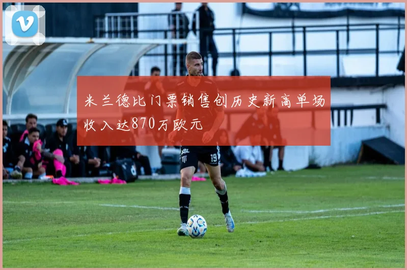 米兰德比门票销售创历史新高单场收入达870万欧元