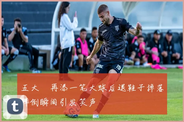 五大囧再添一笔大球后退鞋子掉落摔倒瞬间引发笑声