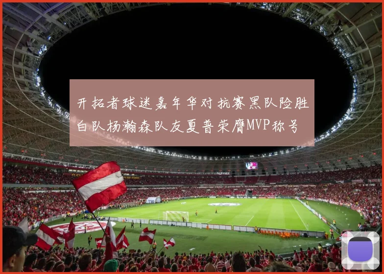 开拓者球迷嘉年华对抗赛黑队险胜白队杨瀚森队友夏普荣膺MVP称号