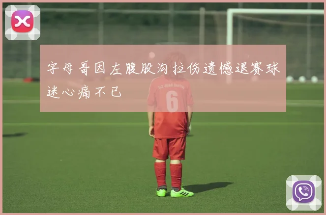 字母哥因左腹股沟拉伤遗憾退赛球迷心痛不已