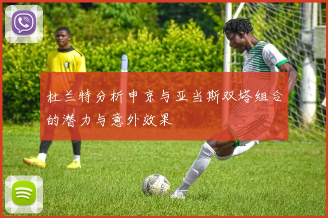 杜兰特分析申京与亚当斯双塔组合的潜力与意外效果
