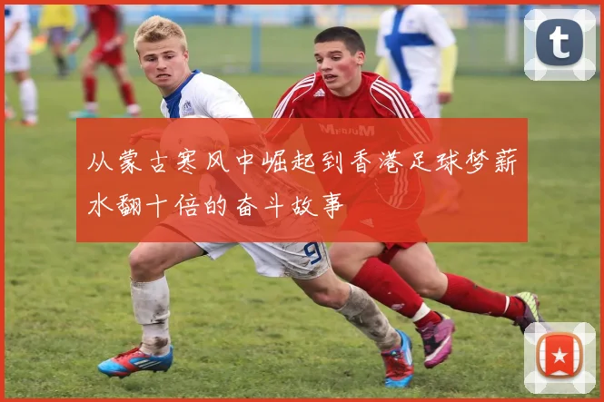 从蒙古寒风中崛起到香港足球梦薪水翻十倍的奋斗故事