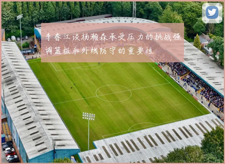 李春江谈杨瀚森承受压力的挑战强调篮板和外线防守的重要性
